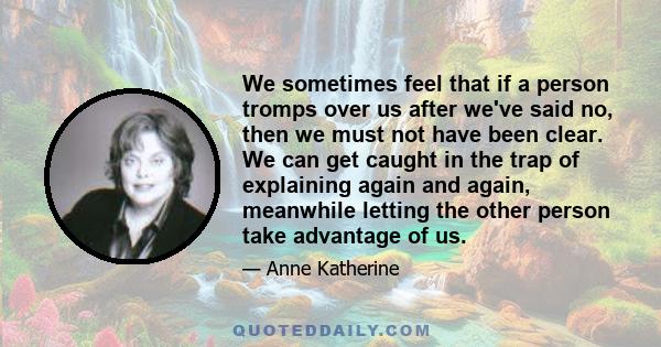 We sometimes feel that if a person tromps over us after we've said no, then we must not have been clear. We can get caught in the trap of explaining again and again, meanwhile letting the other person take advantage of