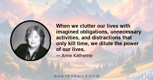 When we clutter our lives with imagined obligations, unnecessary activities, and distractions that only kill time, we dilute the power of our lives.