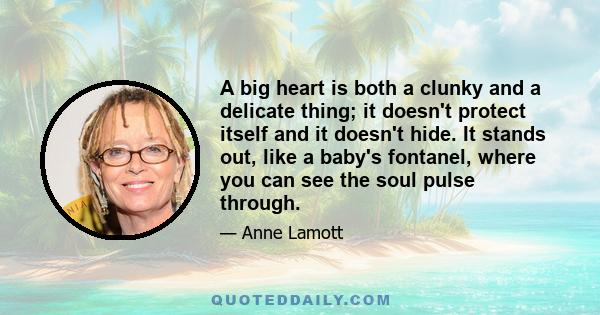 A big heart is both a clunky and a delicate thing; it doesn't protect itself and it doesn't hide. It stands out, like a baby's fontanel, where you can see the soul pulse through.