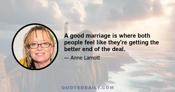 A good marriage is where both people feel like they're getting the better end of the deal.