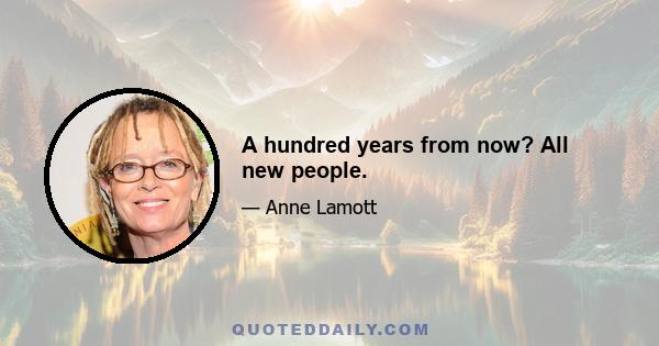 A hundred years from now? All new people.