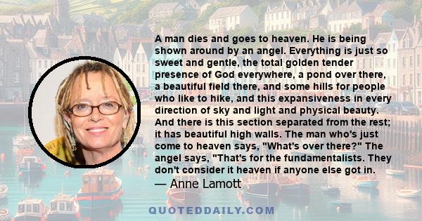 A man dies and goes to heaven. He is being shown around by an angel. Everything is just so sweet and gentle, the total golden tender presence of God everywhere, a pond over there, a beautiful field there, and some hills 