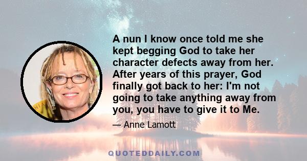 A nun I know once told me she kept begging God to take her character defects away from her. After years of this prayer, God finally got back to her: I'm not going to take anything away from you, you have to give it to