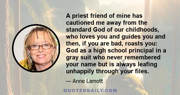 A priest friend of mine has cautioned me away from the standard God of our childhoods, who loves you and guides you and then, if you are bad, roasts you: God as a high school principal in a gray suit who never