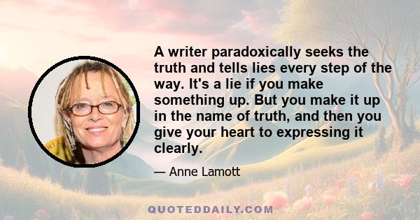 A writer paradoxically seeks the truth and tells lies every step of the way. It's a lie if you make something up. But you make it up in the name of truth, and then you give your heart to expressing it clearly.