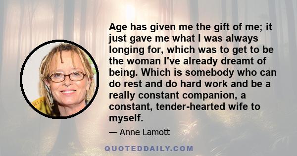 Age has given me the gift of me; it just gave me what I was always longing for, which was to get to be the woman I've already dreamt of being. Which is somebody who can do rest and do hard work and be a really constant