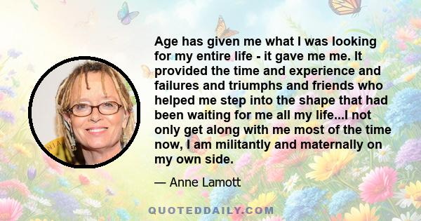 Age has given me what I was looking for my entire life - it gave me me. It provided the time and experience and failures and triumphs and friends who helped me step into the shape that had been waiting for me all my