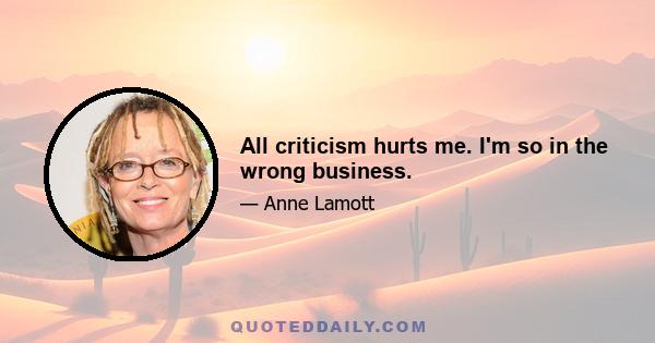 All criticism hurts me. I'm so in the wrong business.