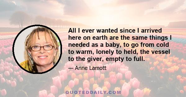 All I ever wanted since I arrived here on earth are the same things I needed as a baby, to go from cold to warm, lonely to held, the vessel to the giver, empty to full.