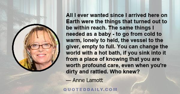 All I ever wanted since I arrived here on Earth were the things that turned out to be within reach. The same things I needed as a baby - to go from cold to warm, lonely to held, the vessel to the giver, empty to full.