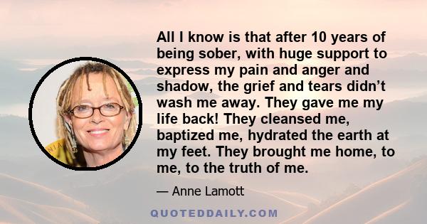 All I know is that after 10 years of being sober, with huge support to express my pain and anger and shadow, the grief and tears didn’t wash me away. They gave me my life back! They cleansed me, baptized me, hydrated