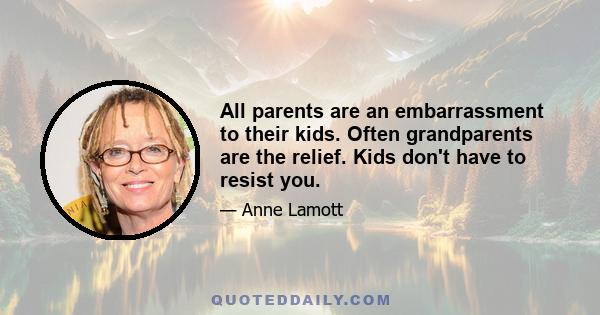 All parents are an embarrassment to their kids. Often grandparents are the relief. Kids don't have to resist you.