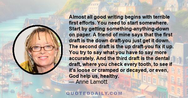 Almost all good writing begins with terrible first efforts. You need to start somewhere. Start by getting something-anything-down on paper. A friend of mine says that the first draft is the down draft-you just get it