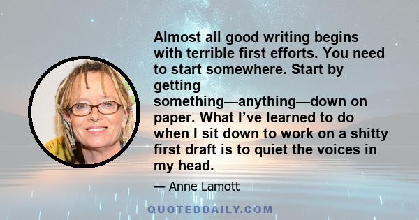 Almost all good writing begins with terrible first efforts. You need to start somewhere. Start by getting something—anything—down on paper. What I’ve learned to do when I sit down to work on a shitty first draft is to