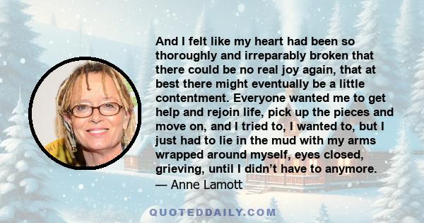 And I felt like my heart had been so thoroughly and irreparably broken that there could be no real joy again, that at best there might eventually be a little contentment. Everyone wanted me to get help and rejoin life,