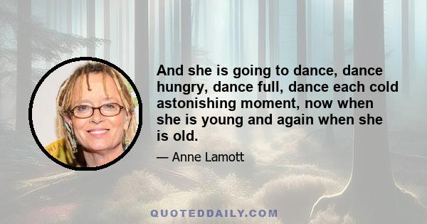 And she is going to dance, dance hungry, dance full, dance each cold astonishing moment, now when she is young and again when she is old.