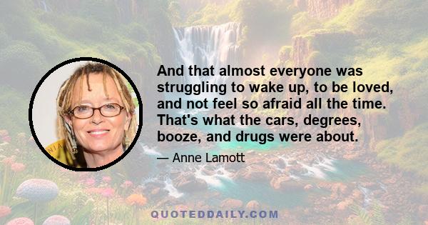 And that almost everyone was struggling to wake up, to be loved, and not feel so afraid all the time. That's what the cars, degrees, booze, and drugs were about.