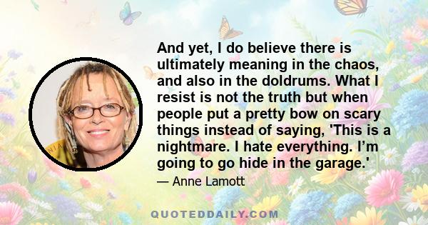 And yet, I do believe there is ultimately meaning in the chaos, and also in the doldrums. What I resist is not the truth but when people put a pretty bow on scary things instead of saying, 'This is a nightmare. I hate