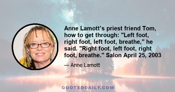 Anne Lamott’s priest friend Tom, how to get through: Left foot, right foot, left foot, breathe, he said. Right foot, left foot, right foot, breathe. Salon April 25, 2003