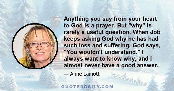 Anything you say from your heart to God is a prayer. But why is rarely a useful question. When Job keeps asking God why he has had such loss and suffering, God says, You wouldn't understand. I always want to know why,