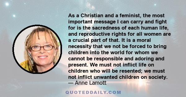 As a Christian and a feminist, the most important message I can carry and fight for is the sacredness of each human life, and reproductive rights for all women are a crucial part of that. It is a moral necessity that we 