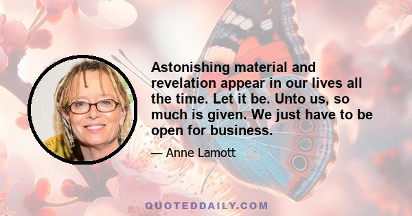 Astonishing material and revelation appear in our lives all the time. Let it be. Unto us, so much is given. We just have to be open for business.