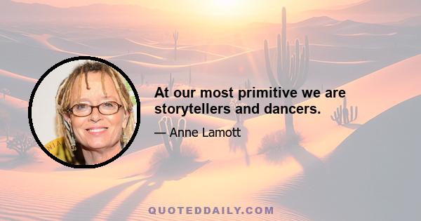 At our most primitive we are storytellers and dancers.