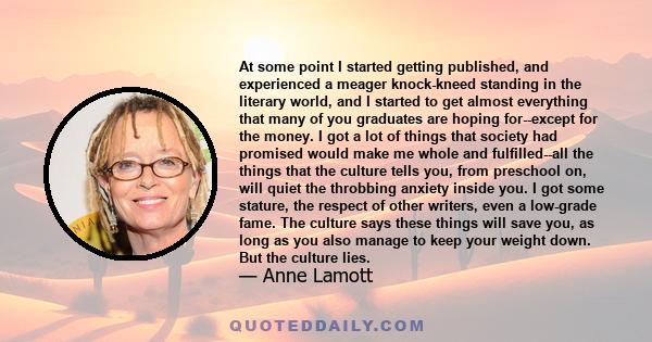 At some point I started getting published, and experienced a meager knock-kneed standing in the literary world, and I started to get almost everything that many of you graduates are hoping for--except for the money. I