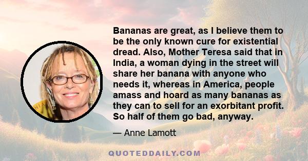 Bananas are great, as I believe them to be the only known cure for existential dread. Also, Mother Teresa said that in India, a woman dying in the street will share her banana with anyone who needs it, whereas in