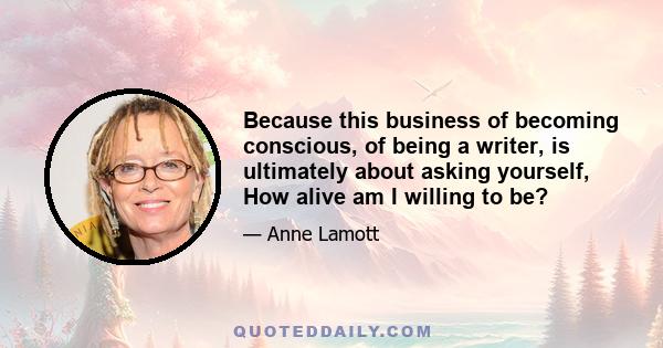 Because this business of becoming conscious, of being a writer, is ultimately about asking yourself, How alive am I willing to be?