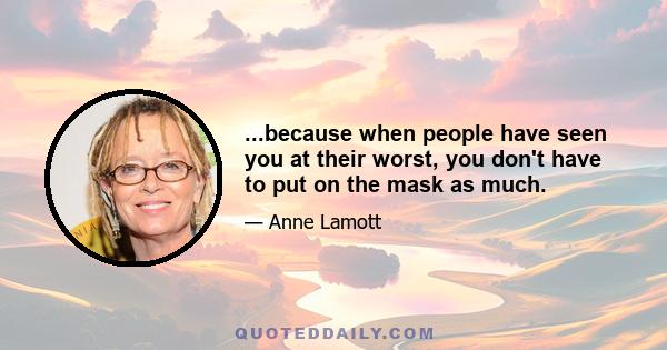 ...because when people have seen you at their worst, you don't have to put on the mask as much.