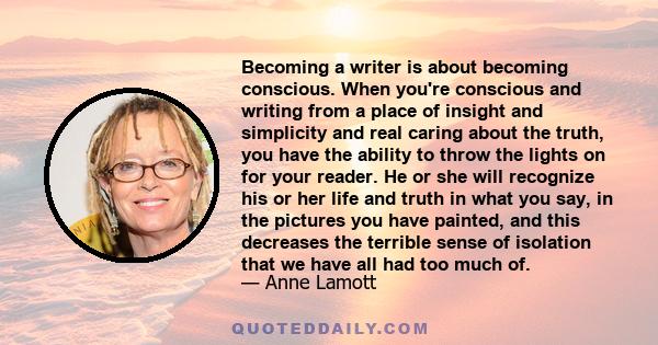 Becoming a writer is about becoming conscious. When you're conscious and writing from a place of insight and simplicity and real caring about the truth, you have the ability to throw the lights on for your reader. He or 