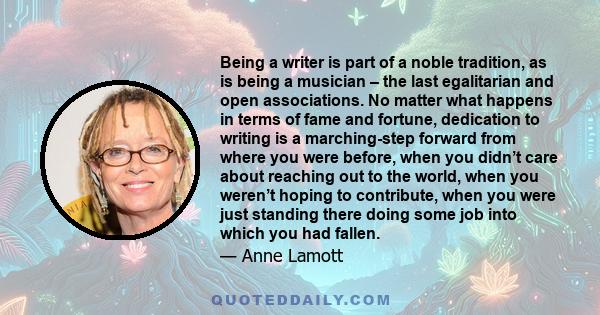 Being a writer is part of a noble tradition, as is being a musician – the last egalitarian and open associations. No matter what happens in terms of fame and fortune, dedication to writing is a marching-step forward