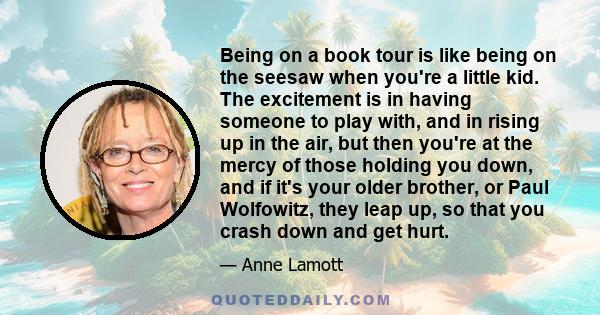 Being on a book tour is like being on the seesaw when you're a little kid. The excitement is in having someone to play with, and in rising up in the air, but then you're at the mercy of those holding you down, and if