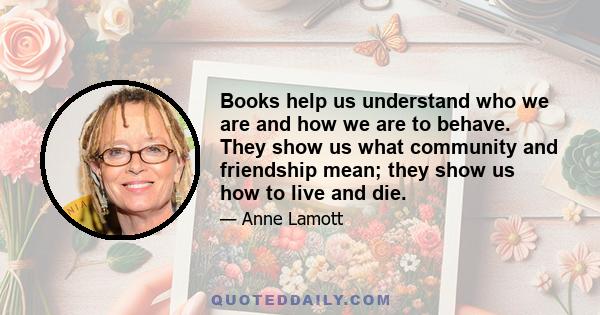 Books help us understand who we are and how we are to behave. They show us what community and friendship mean; they show us how to live and die.