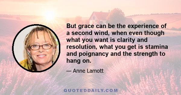 But grace can be the experience of a second wind, when even though what you want is clarity and resolution, what you get is stamina and poignancy and the strength to hang on.