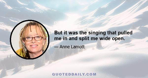 But it was the singing that pulled me in and split me wide open.