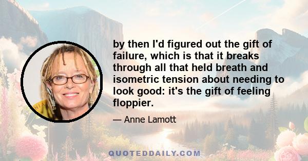 by then I'd figured out the gift of failure, which is that it breaks through all that held breath and isometric tension about needing to look good: it's the gift of feeling floppier.