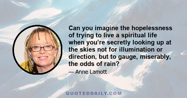 Can you imagine the hopelessness of trying to live a spiritual life when you’re secretly looking up at the skies not for illumination or direction, but to gauge, miserably, the odds of rain?