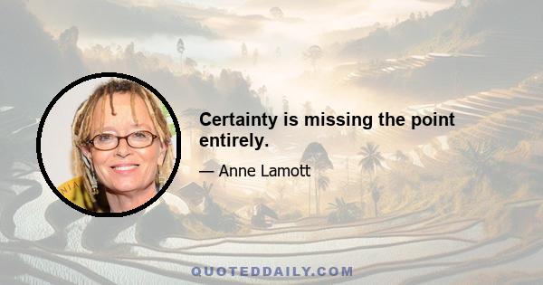 Certainty is missing the point entirely.