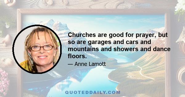 Churches are good for prayer, but so are garages and cars and mountains and showers and dance floors.