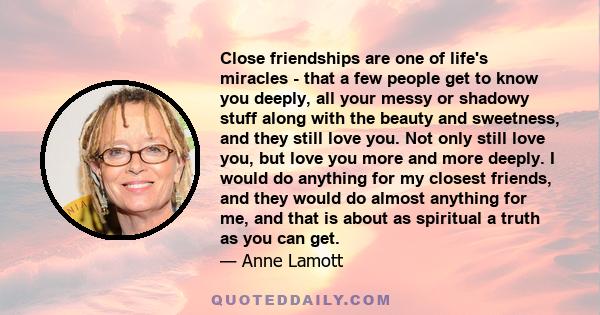 Close friendships are one of life's miracles - that a few people get to know you deeply, all your messy or shadowy stuff along with the beauty and sweetness, and they still love you. Not only still love you, but love