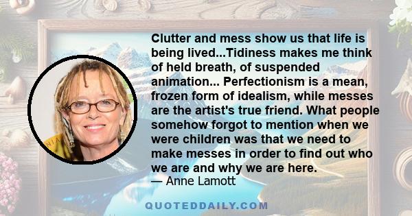 Clutter and mess show us that life is being lived...Tidiness makes me think of held breath, of suspended animation... Perfectionism is a mean, frozen form of idealism, while messes are the artist's true friend. What