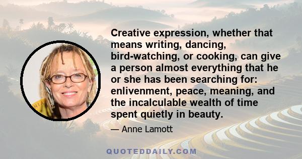 Creative expression, whether that means writing, dancing, bird-watching, or cooking, can give a person almost everything that he or she has been searching for: enlivenment, peace, meaning, and the incalculable wealth of 