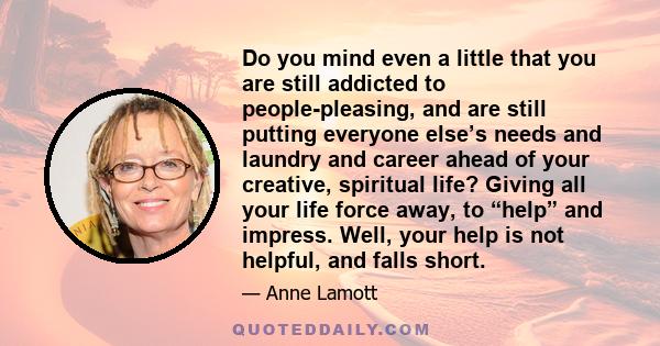 Do you mind even a little that you are still addicted to people-pleasing, and are still putting everyone else’s needs and laundry and career ahead of your creative, spiritual life? Giving all your life force away, to