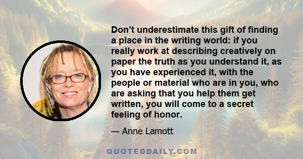 Don’t underestimate this gift of finding a place in the writing world: if you really work at describing creatively on paper the truth as you understand it, as you have experienced it, with the people or material who are 