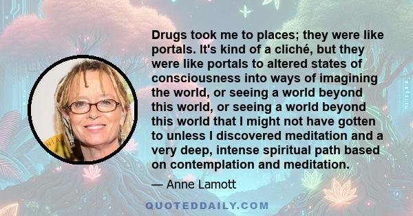 Drugs took me to places; they were like portals. It's kind of a cliché, but they were like portals to altered states of consciousness into ways of imagining the world, or seeing a world beyond this world, or seeing a