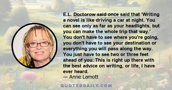 E.L. Doctorow said once said that 'Writing a novel is like driving a car at night. You can see only as far as your headlights, but you can make the whole trip that way.' You don't have to see where you're going, you