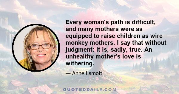 Every woman's path is difficult, and many mothers were as equipped to raise children as wire monkey mothers. I say that without judgment: It is, sadly, true. An unhealthy mother's love is withering.