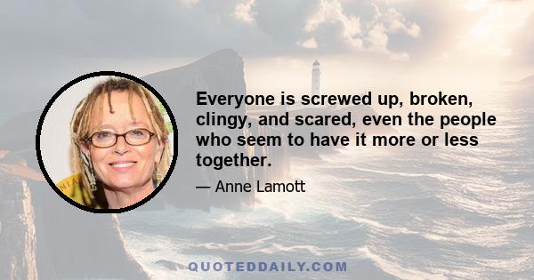 Everyone is screwed up, broken, clingy, and scared, even the people who seem to have it more or less together.